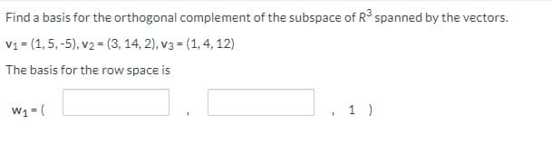 Find a basis for the orthogonal complement of the subspace of R spanned by the vectors.
V1 = (1,5, -5), v2 = (3, 14, 2), v3 = (1, 4, 12)
The basis for the row space is
W1 = (
1 )
