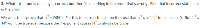 3. What this proof is claiming is correct, but there's something in the proof that's wrong. Find that incorrect statement
in the proof:
We want to disprove that N7 = O(N4). For this to be tree, it must be the case that N' s c* Nª for some c > 0. But N' s
N* won't be true ever because the 7 exponent causes N? to always be bigger.
