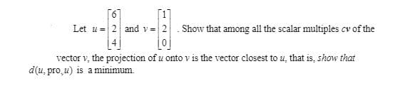 Let u = 2 and v= 2. Show that among all the scalar multiples cv of the
vector v, the projection of u onto v is the vector closest to u, that is, show that
d(u, pro̟u) is aminimum.
