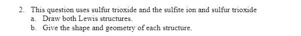 2. This question uses sulfur trioxide and the sulfite ion and sulfur trioxide
a. Draw both Lewis structures.
b. Give the shape and geometry of each structure.
