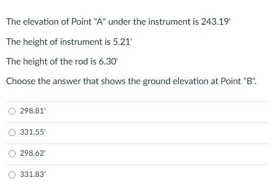 The elevation of Point "A" under the instrument is 243.19'
The height of instrument is 5.21'
The height of the rod is 6.30'
Choose the answer that shows the ground elevation at Point "B".
298.81'
331.55'
298.62'
331.83'
