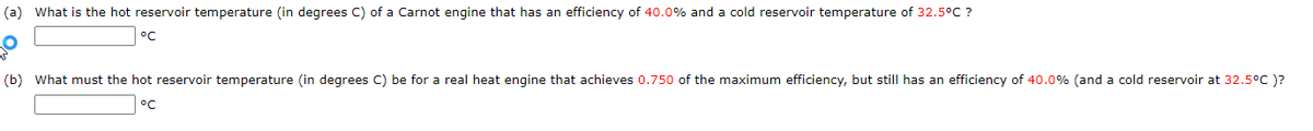 (a) What is the hot reservoir temperature (in degrees C) of a Carnot engine that has an efficiency of 40.0% and a cold reservoir temperature of 32.5°C ?
°C
(b) What must the hot reservoir temperature (in degrees C) be for a real heat engine that achieves 0.750 of the maximum efficiency, but still has an efficiency of 40.0% (and a cold reservoir at 32.5°C )?
°C
