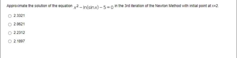 Approximate the solution of the equation x2In(sinx) – 5=0 in the 3rd iteration of the Newton Method with initial point at x=2.
O 2 3321
2.0621
O 22312
O 2.1897
