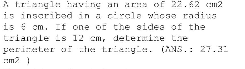 A triangle having an area of 22.62 cm2
is inscribed in a circle whose radius
is 6 cm. If one of the sides of the
triangle is 12 cm, determine the
perimeter of the triangle. (ANS.: 27.31
cm2 )
