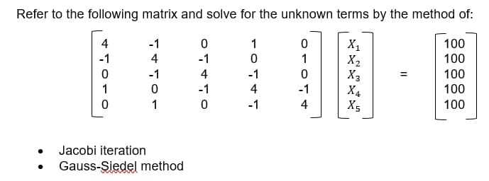 Refer to the following matrix and solve for the unknown terms by the method of:
4
-1
1
100
X,
X2
X3
X4
-1
4
-1
1
100
-1
4
-1
100
%3D
1
-1
4
-1
100
1
-1
4
X5
100
Jacobi iteration
Gauss-Şiedel method
