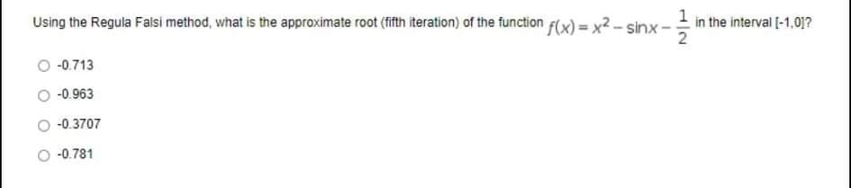 f(x) = x2 – sinx-
1
in the interval [-1,0]?
Using the Regula Falsi method, what is the approximate root (fifth iteration) of the function
2
-0.713
-0.963
-0.3707
-0.781
