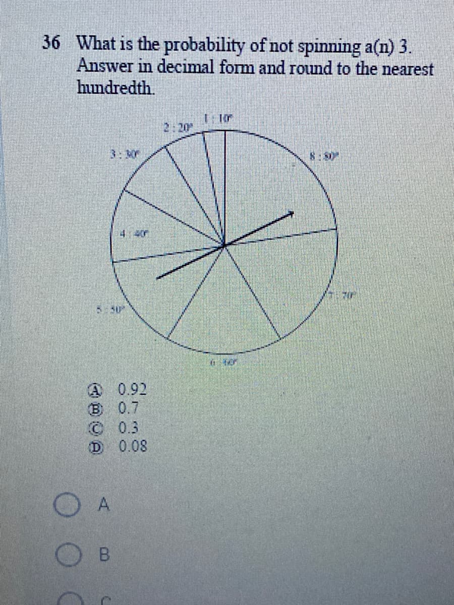 36 What is the probability of not spinning a(n) 3.
Answer in decimal form and round to the nearest
hundredth.
2:20
3:3r
8:50
4.40
A 0.92
B 0.7
© 03
D 0.08
A
B.
