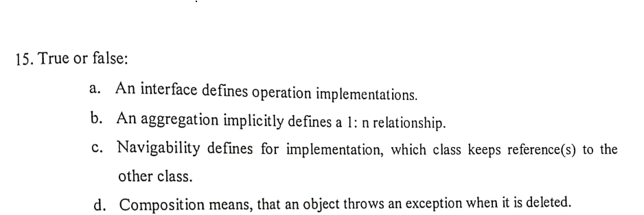 15. True or false:
a. An interface defines operation implementations.
b. An aggregation implicitly defines a 1: n relationship.
c. Navigability defines for implementation, which class keeps reference(s) to the
other class.
d. Composition means, that an object throws an exception when it is deleted.