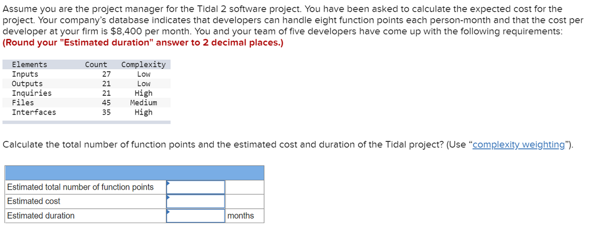 Assume you are the project manager for the Tidal 2 software project. You have been asked to calculate the expected cost for the
project. Your company's database indicates that developers can handle eight function points each person-month and that the cost per
developer at your firm is $8,400 per month. You and your team of five developers have come up with the following requirements:
(Round your "Estimated duration" answer to 2 decimal places.)
Elements
Inputs
Outputs
Inquiries
Files
Interfaces
Count
27
21
21
45
35
Complexity
Low
Low
High
Medium
High
Calculate the total number of function points and the estimated cost and duration of the Tidal project? (Use “complexity weighting").
Estimated total number of function points
Estimated cost
Estimated duration
months