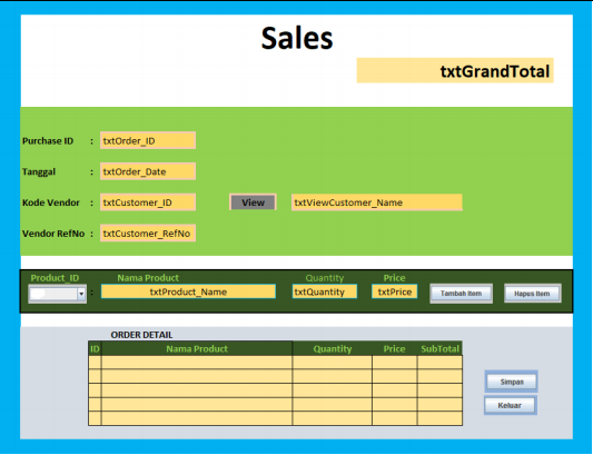 Sales
txtGrandTotal
Purchase ID
: txtOrder_ID
Tanggal
: txtOrder_Date
Kode Vendor : txtCustomer_ID
View
txtViewCustomer_Name
Vendor RefNo : txtCustomer_RefNo
Product_ID
Price
txtPrice
Nama Product
Quantity
txtQuantity
txtProduct_Name
Tambah tem
Hapus item
ORDER DETAIL
ID
Nama Product
Quantity
Price
SubTotal
Simpan
Keluar
