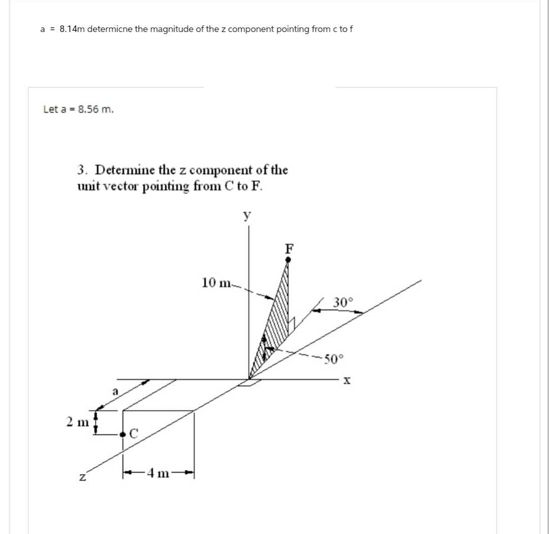 a = 8.14m determicne the magnitude of the z component pointing from c to f
Let a = 8.56 m.
3. Determine the z component of the
unit vector pointing from C to F.
2 m
Z
a
C
-4 m
10 m-
y
30°
-50°