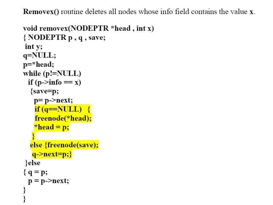 Removex() routine deletes all nodes whose info field contains the value x.
void removex(NODEPTR *head , int x)
{ NODEPTR p , q , save;
int y;
q=NULL;
p=*head;
while (p!=NULL)
if (p->info == x)
{save=p;
p= p->next;
if (q==NULL) {
freenode(*head);
*head = p;
else {freenode(save);
q->next=p;}
}else
{q = p;
p=p->next;
}
}
