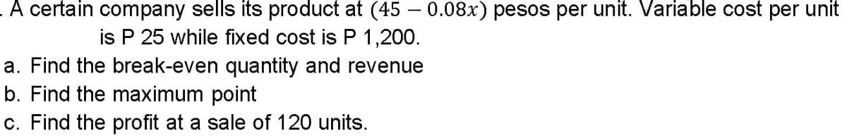 A certain company sells its product at (45 – 0.08x) pesos per unit. Variable cost per unit
is P 25 while fixed cost is P 1,200.
a. Find the break-even quantity and revenue
b. Find the maximum point
c. Find the profit at a sale of 120 units.
