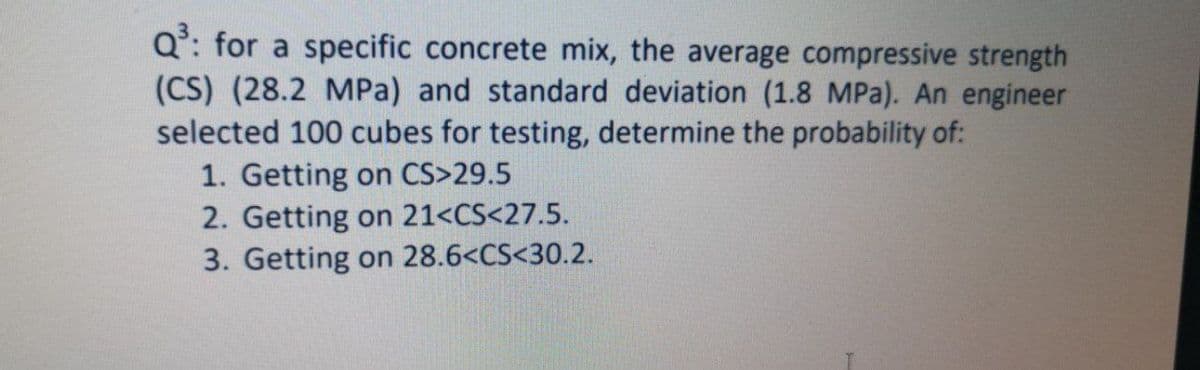 Q°: for a specific concrete mix, the average compressive strength
(CS) (28.2 MPa) and standard deviation (1.8 MPa). An engineer
selected 100 cubes for testing, determine the probability of:
1. Getting on CS>29.5
2. Getting on 21<CS<27.5.
3. Getting on 28.6<CS<30.2.
