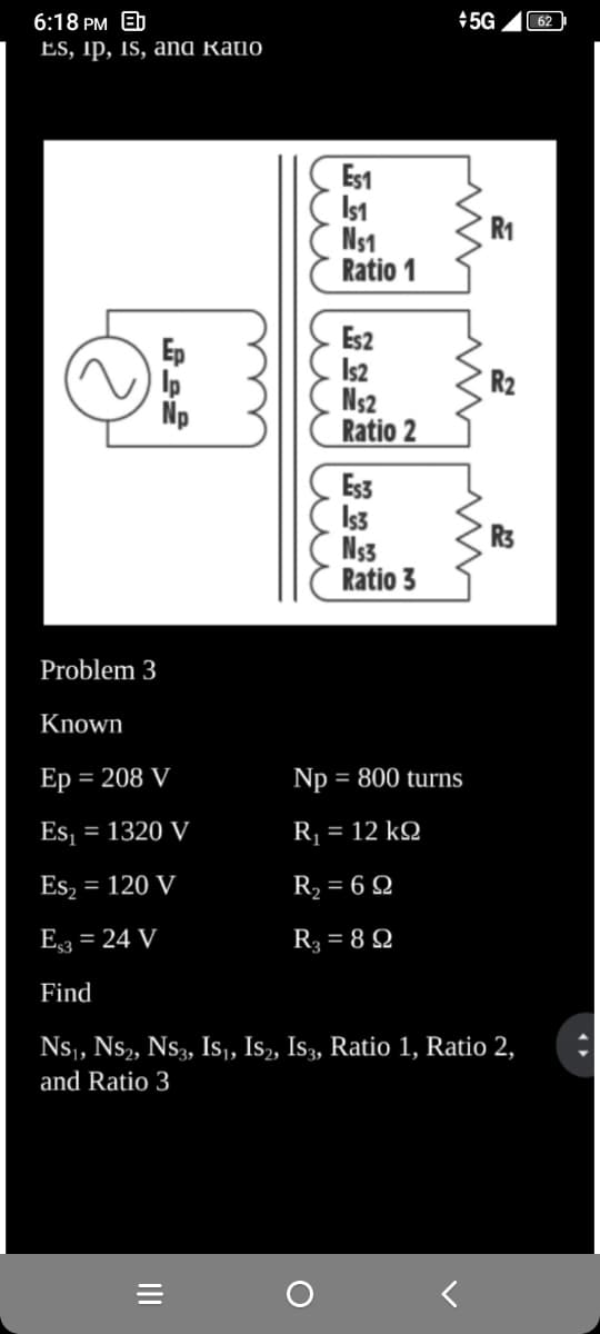 6:18 PM Eb
Es, ip, is, ana katio
Problem 3
Np
Known
Ep = 208 V
Es₁ = 1320 V
Es₂ = 120 V
E3 = 24 V
Find
Es1
Is1
N₁1
Ratio 1
|||
Es2
IS2
N₁2
Ratio 2
Es3
Is3
N$3
Ratio 3
+5G
ww
Np = 800 turns
R, = 12 kΩ
R₂ = 692
R₂ = 89
R₁
R₂
R3
NS₁, NS₂, NS3, IS₁, IS₂, IS3, Ratio 1, Ratio 2,
and Ratio 3
62