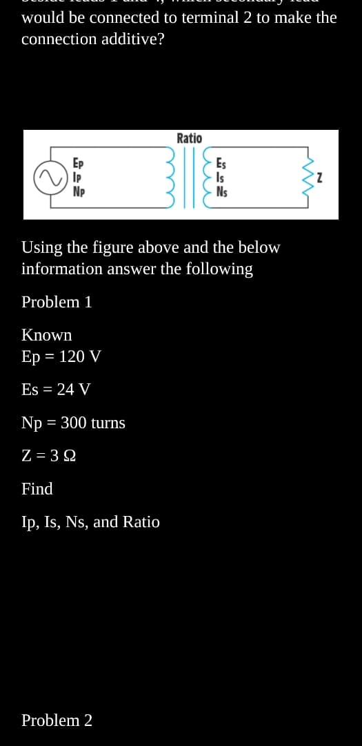 would be connected to terminal 2 to make the
connection additive?
Ep
Np
Known
Ep = 120 V
Es = 24 V
Np = 300 turns
Z=322
Find
Ip, Is, Ns, and Ratio
Ratio
Problem 2
ли
Using the figure above and the below
information answer the following
Problem 1
Es
Ns