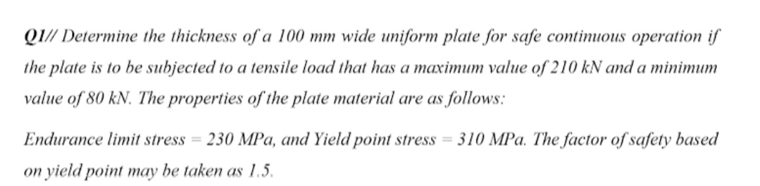 QI// Determine the thickness of a 100 mm wide uniform plate for safe continuous operation if
the plate is to be subjected to a tensile load that has a maximum value of 210 kN and a minimum
value of 80 kN. The properties of the plate material are as follows:
Endurance limit stress = 230 MPa, and Yield point stress = 310 MPa. The factor of safety based
on yield point may be taken as 1.5.
