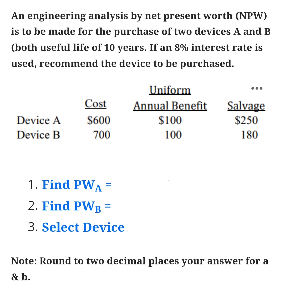 An engineering analysis by net present worth (NPW)
is to be made for the purchase of two devices A and B
(both useful life of 10 years. If an 8% interest rate is
used, recommend the device to be purchased.
Uniform
Cost
Annual Benefit
Salvage
Device A
$600
$100
$250
Device B
700
100
180
1. Find PWA
2. Find PWB =
%D
3. Select Device
Note: Round to two decimal places your answer for a
& b.
