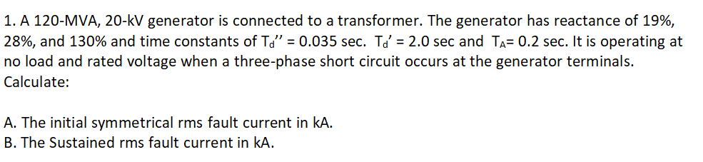 1. A 120-MVA, 20-kV generator is connected to a transformer. The generator has reactance of 19%,
28%, and 130% and time constants of Td" = 0.035 sec. Tď = 2.0 sec and TA= 0.2 sec. It is operating at
no load and rated voltage when a three-phase short circuit occurs at the generator terminals.
Calculate:
A. The initial symmetrical rms fault current in kA.
B. The Sustained rms fault current in kA.
