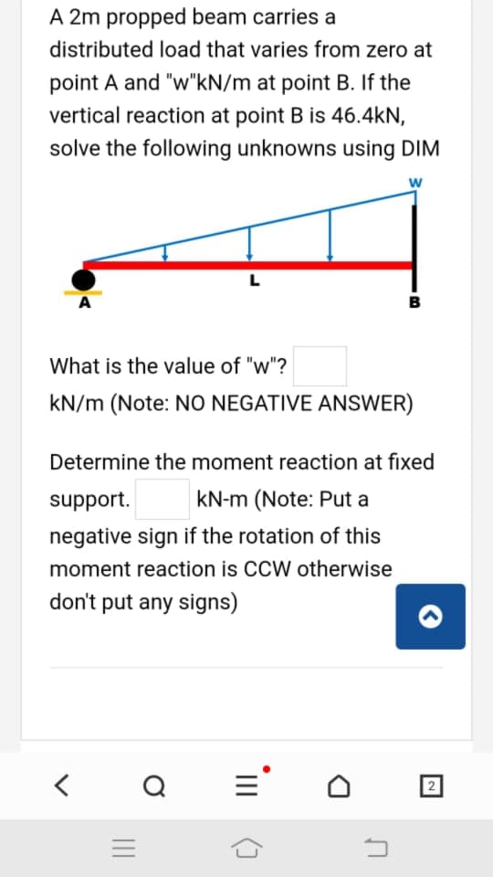 A 2m propped beam carries a
distributed load that varies from zero at
point A and "w"kN/m at point B. If the
vertical reaction at point B is 46.4kN,
solve the following unknowns using DIM
w
L
B
What is the value of "w"?
kN/m (Note: NO NEGATIVE ANSWER)
Determine the moment reaction at fixed
support.
kN-m (Note: Put a
negative sign if the rotation of this
moment reaction is CCW otherwise
don't put any signs)
2
II
II
