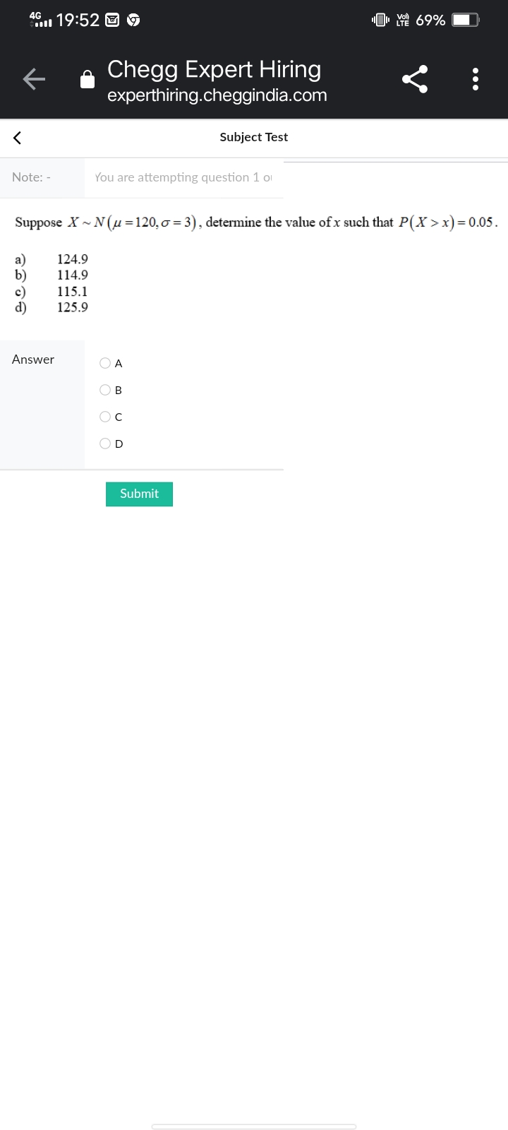 4G
19:52 D 9
"0, Y 69%
Chegg Expert Hiring
experthiring.cheggindia.com
Subject Test
Note: -
You are attempting question 1 oI
Suppose X - N(µ =120,0 = 3), determine the value of x such that P(X >x)= 0.05.
a)
b)
c)
d)
124.9
114.9
115.1
125.9
Answer
O A
O B
OD
Submit
...
