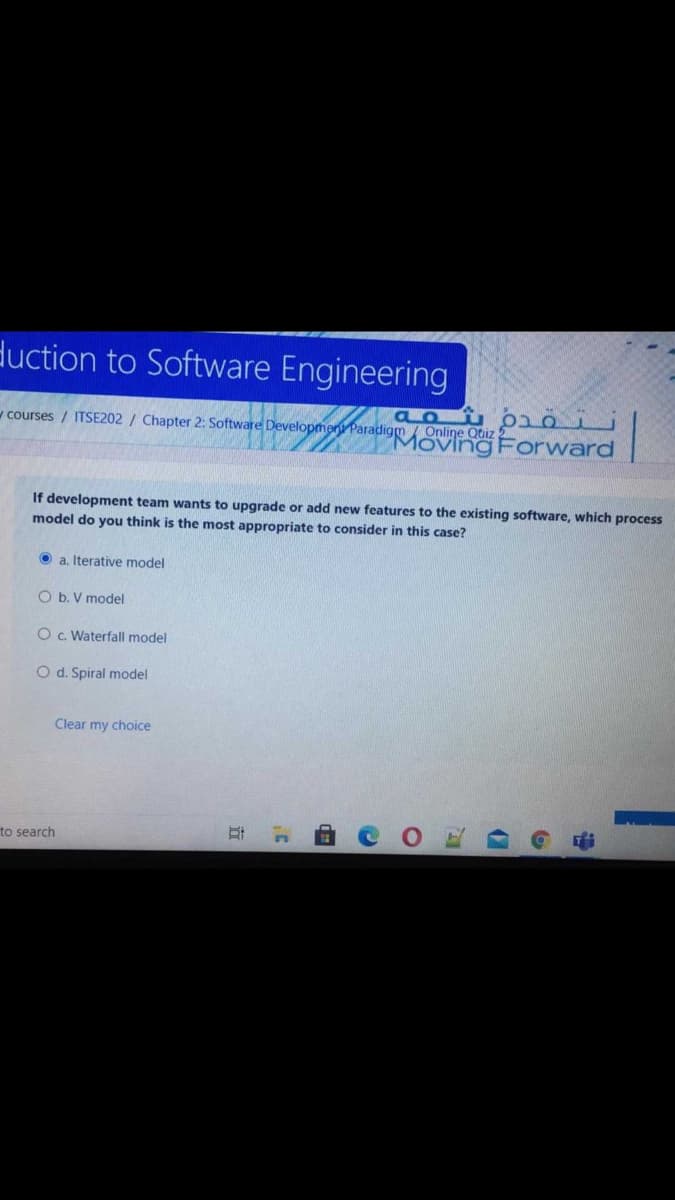 duction to Software Engineering
vcourses / ITSE202 / Chapter 2: Software Developmen Paradigm / Online Qtiz
Moving Forward
If development team wants to upgrade or add new features to the existing software, which process
model do you think is the most appropriate to consider in this case?
O a. Iterative model
O b. V model
OC. Waterfall model
O d. Spiral model
Clear my choice
to search
中
