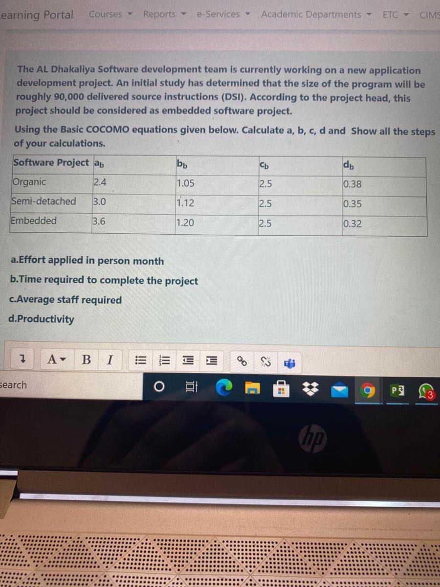 Learning Portal
Reports
Academic Departments
Courses -
e-Services
ETC -
CIMS
The AL Dhakaliya Software development team is currently working on a new application
development project. An initial study has determined that the size of the program will be
roughly 90,000 delivered source instructions (DSI). According to the project head, this
project should be considered as embedded software project.
Using the Basic COCOMO equations given below. Calculate a, b, c, d and Show all the steps
of your calculations.
Software Project ab
bp
Cb
Organic
2.4
1.05
2.5
0.38
Semi-detached
3.0
1.12
2.5
0.35
Embedded
3.6
1.20
2.5
0.32
a.Effort applied in person month
b.Time required to complete the project
c.Average staff required
d.Productivity
В
search
P3
四
II
!!
