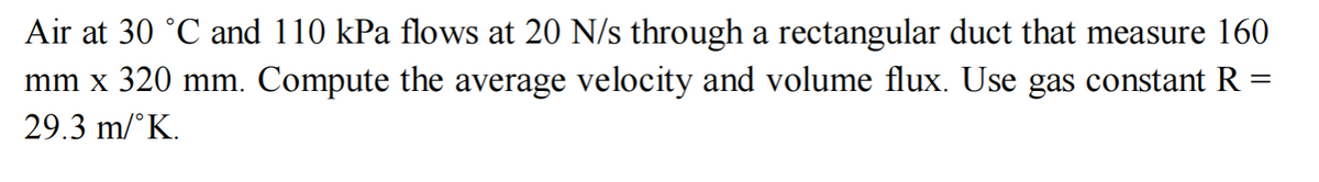 Air at 30 °C and 110 kPa flows at 20 N/s through a rectangular duct that measure 160
mm x 320 mm. Compute the average velocity and volume flux. Use gas constant R:
29.3 m/°K.
