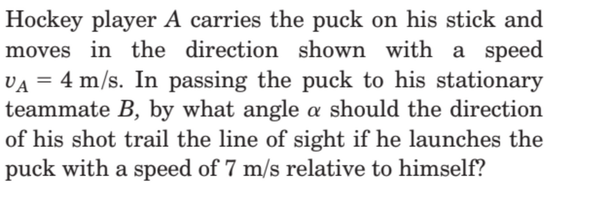 Hockey player A carries the puck on his stick and
moves in the direction shown with a speed
VÃ = 4 m/s. In passing the puck to his stationary
teammate B, by what angle a should the direction
of his shot trail the line of sight if he launches the
puck with a speed of 7 m/s relative to himself?