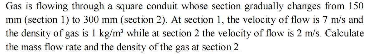 Gas is flowing through a square conduit whose section gradually changes from 150
mm (section 1) to 300 mm (section 2). At section 1, the velocity of flow is 7 m/s and
the density of gas is 1 kg/m³ while at section 2 the velocity of flow is 2 m/s. Calculate
the mass flow rate and the density of the gas at section 2.
