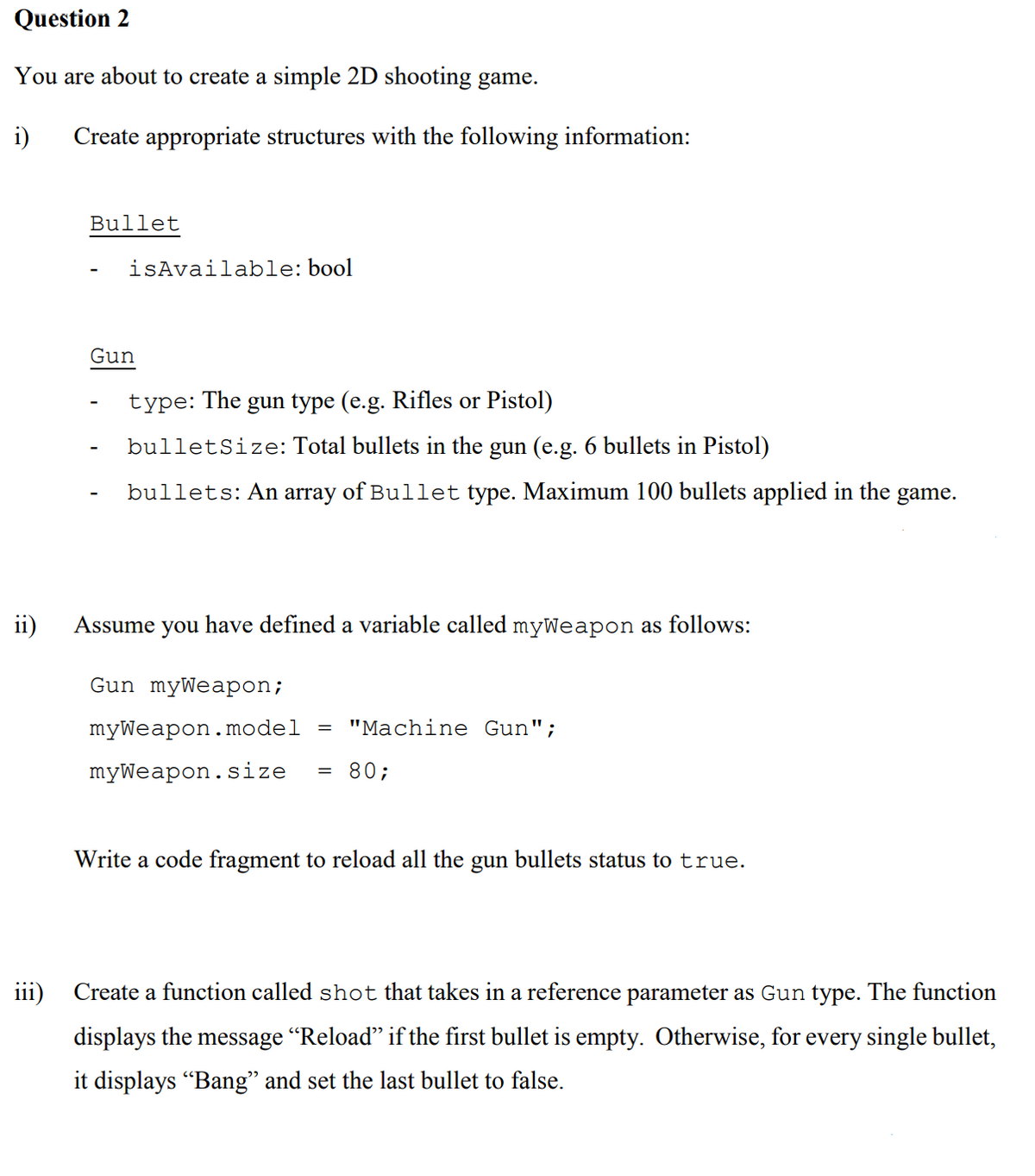 Question 2
You are about to create a simple 2D shooting game.
i)
Create appropriate structures with the following information:
Bullet
isAvailable: bool
Gun
type: The
gun type (e.g. Rifles or Pistol)
bulletSize: Total bullets in the gun (e.g. 6 bullets in Pistol)
bullets: An array of Bullet type. Maximum 100 bullets applied in the
game.
ii)
Assume you have defined a variable called myWeapon as follows:
Gun myWeapon;
myWeapon.model
"Machine Gun";
myWeapon.size
80;
Write a code fragment to reload all the gun bullets status to true.
iii)
Create a function called shot that takes in a reference parameter as Gun type. The function
displays the message "Reload" if the first bullet is empty. Otherwise, for every single bullet,
it displays "Bang" and set the last bullet to false.
