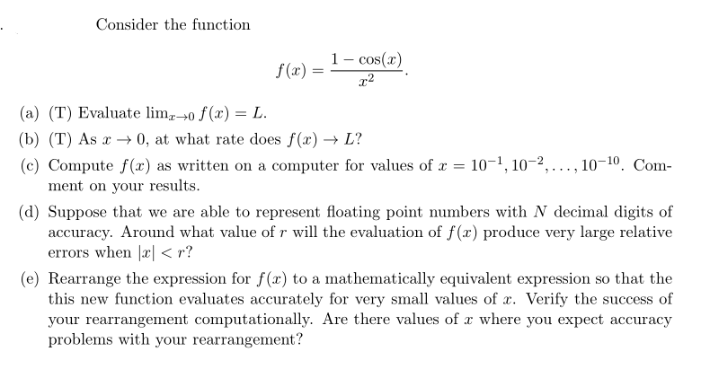 Consider the function
1- cos(x)
f (x) =
(a) (T) Evaluate lim,0 f(x) = L.
(b) (T) As x 0, at what rate does f(x) → L?
(c) Compute f(x) as written on a computer for values of x = 10-1, 10–2, ., 10-10. Com-
ment on your results.
(d) Suppose that we are able to represent floating point numbers with N decimal digits of
accuracy. Around what value of r will the evaluation of f(x) produce very large relative
errors when |x| < r?
(e) Rearrange the expression for f(x) to a mathematically equivalent expression so that the
this new function evaluates accurately for very small values of x. Verify the success of
your rearrangement computationally. Are there values of x where you expect accuracy
problems with your rearrangement?
