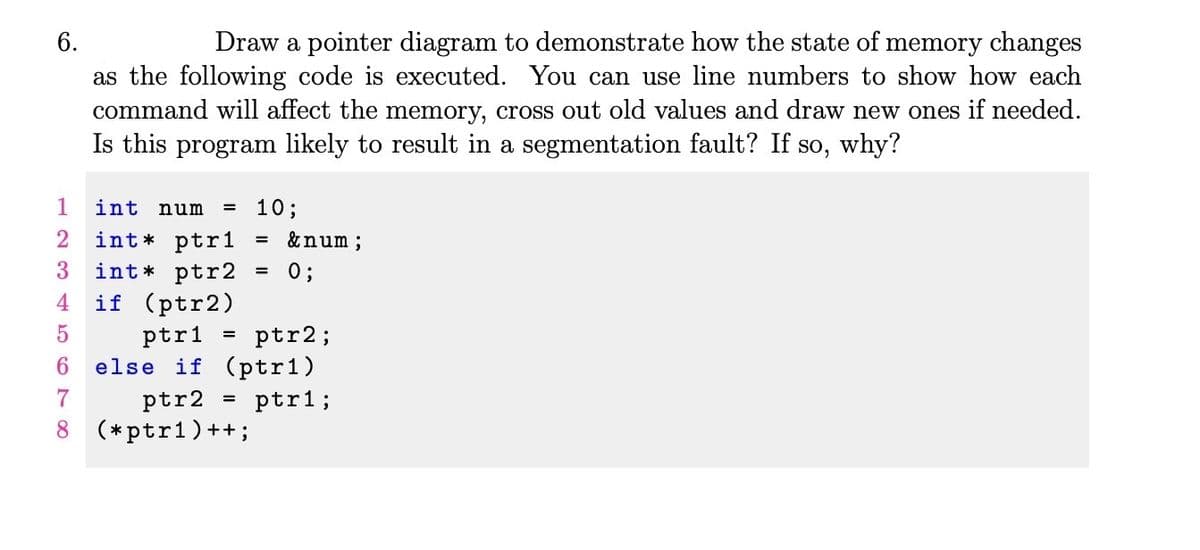 6.
Draw a pointer diagram to demonstrate how the state of memory changes
as the following code is executed. You can use line numbers to show how each
command will affect the memory, cross out old values and draw new ones if needed.
Is this program likely to result in a segmentation fault? If so, why?
1
10;
int* ptr1
int* ptr2
if (ptr2)
int num
&num ;
%3D
0;
%3D
4
ptr1 = ptr2;
else if (ptr1)
6.
7
ptr2
ptr1;
8 (*ptr1)++ ;
