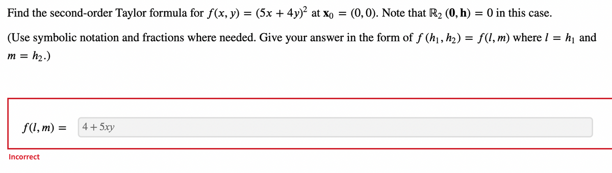 Find the second-order Taylor formula for f(x, y) = (5x + 4y)² at xo
=
(0,0). Note that R₂ (0, h) = 0 in this case.
(Use symbolic notation and fractions where needed. Give your answer in the form of ƒ (h₁, h₂) = f(l, m) where I = h₁ and
m =
=h₂.)
f(l,m) =
Incorrect
4+ 5xy