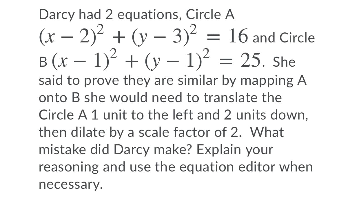 Darcy had 2 equations, Circle A
(x – 2)² + (y – 3)² = 16 and Circle
B (x – 1)? + (y – 1)² = 25. She
said to prove they are similar by mapping A
onto B she would need to translate the
Circle A 1 unit to the left and 2 units down,
then dilate by a scale factor of 2. What
mistake did Darcy make? Explain your
reasoning and use the equation editor when
necessary.
