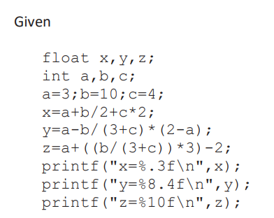 Given
float x,y,z;
int a,b,c;
a=3;b=10;c=4;
x=a+b/2+c*2;
y=a-b/ (3+c) * (2-a);
z=a+ ( (b/ (3+c))*3)-2;
printf("x=%.3f\n",x);
printf("y=%8.4f\n",y);
printf("z=%10f\n",z);
