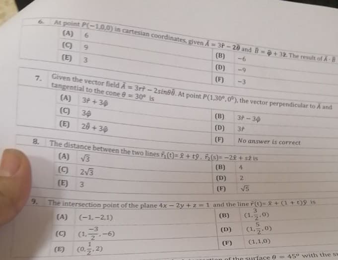 6.
At point P(-10,0) in cartesian coordinates, given A = 3P-20 and B = @ + 32. The result of A B
(A)
6.
(9
9.
(B)
-6
(E)
(D)
-9
(F)
-3
7.
Given the vector field A = 3rt- 2sineê. At point P(1,30°, 0º), the vector perpendicular to A and
tangential to the cone 0 = 30° is
(A)
3f +30
30
(B)
3P-30
(E)
28 + 30
(D)
3P
(F)
No answer is correct
8. The distance between the two lines , (t)= + tỷ, F(s)= -2£ + s2 Is
(A)
V3
(B)
4
()
23
(D)
2.
(E)
3
(F)
9.
The intersection point of the plane 4x -2y +z = 1 and the line F(t)= & + (1+t)9 is
3
(B)
(1,5.0)
(A)
(-1,-2,1)
(D)
(1.5.0)
(1.-6)
(E) (0..2)
(C)
(1,1,0)
(F)
of the surface 0 = 45° with the sw
