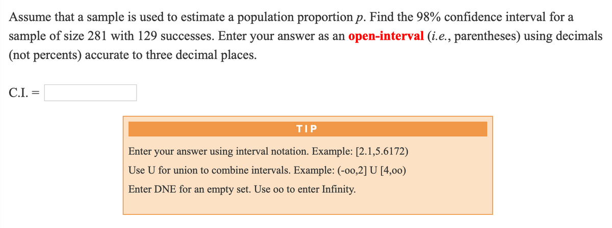 Assume that a sample is used to estimate a population proportion p. Find the 98% confidence interval for a
sample of size 281 with 129 successes. Enter your answer as an open-interval (i.e., parentheses) using decimals
(not percents) accurate to three decimal places.
C.I. =
TIP
Enter
your answer using interval notation. Example: [2.1,5.6172)
Use U for union to combine intervals. Example: (-00,2] U [4,00)
Enter DNE for an empty set. Use oo to enter Infinity.
