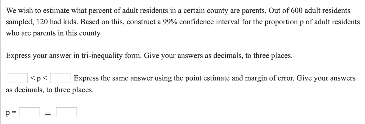 We wish to estimate what percent of adult residents in a certain county are parents. Out of 600 adult residents
sampled, 120 had kids. Based on this, construct a 99% confidence interval for the proportion p of adult residents
who are parents in this county.
Express your answer in tri-inequality form. Give your answers as decimals, to three places.
<p<
Express the same answer using the point estimate and margin of error. Give your answers
as decimals, to three places.
