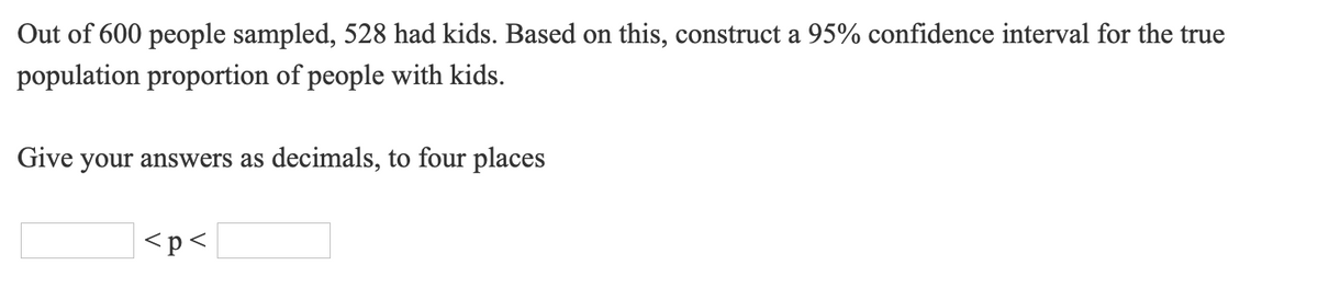 Out of 600 people sampled, 528 had kids. Based on this, construct a 95% confidence interval for the true
population proportion of people with kids.
Give your answers as decimals, to four places
<p<
