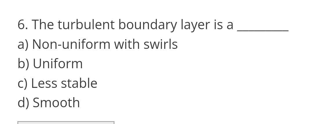 6. The turbulent boundary layer is a
a) Non-uniform with swirls
b) Uniform
c) Less stable
d) Smooth
