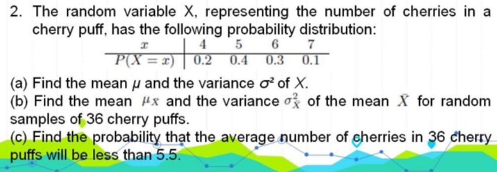 2. The random variable X, representing the number of cherries in a
cherry puff, has the following probability distribution:
4
0.4
0.2
6
7
= x)
0.3
0.1
(a) Find the mean u and the variance o of X.
(b) Find the mean Px and the variance o? of the mean X for random
samples of 36 cherry puffs.
(c) Find the probability thạt the average number of eherries in 36 cherry
puffs will be less than 5.5.
