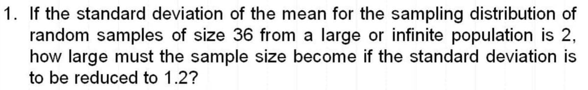 1. If the standard deviation of the mean for the sampling distribution of
random samples of size 36 from a large or infinite population is 2,
how large must the sample size become if the standard deviation is
to be reduced to 1.2?
