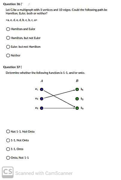 Question 36 ("
Let G be a multigraph with 5 vertices and 10 edges Could the following path be
Hamilton, Euler, both or neither?
<a, e. d, e d, b, c, b., c, a>
Hamilton and Euler
O Hamilton, but nat Eulcr
Euler, but not Hamilton
O Neither
Question 37 (
Determine whether the follawing function is 1-1, and/or onto.
B
22
O Not 1-1, Not Onto
O11. Nat Orto
O11. Onto
O Onto. Not 1-1
CS Scanned with CamScanner
