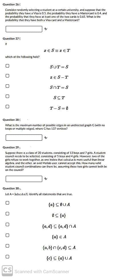 Question 26 (
Consider randomly selecting a student at a cortain university, and suppose that the
probability they have a Visa is 0.5, the probability they have a Mastercard is 0.4. and
the probability that they have at lcast one of the two cards is 0.65. What is the
probability that they have both a Visa card and a Mastercard?
Question 27 (
If
IES=IET
which of the following hald?
SUT =S
TES-T
SnT=S
SCT
T-S=0
Question 28 (
What is the maximum number of possible edges in an undirected graph G (with no
loops or multiple edges), where G has 127 vertices?
Question 29,
Suppose there s a class of 20 students, consisting of 13 boys and 7 girls. A student
council necds to be selected. consisting of 5 boys and 4 girls. However, two of the
girls refuse to work together, as one insists that calculus is more uscful than lincar
algcbra, and tho other, an avid Matlab uscr, cannot accept this. How many valid
student council combinations can there be, assuming these two girls cannot both be
on the council?
Question 30 .
Let A = Ja,b.c.d,cf). Identity all staternents that are true.
{a} COUA
{마} 50
vu{p'o} 5 {p'b}
{a} € A
{a, b} n {c, d} 드 A
{c} C {a}UA
CS Scanned with CamScanner
O O O O
O O O O O O
