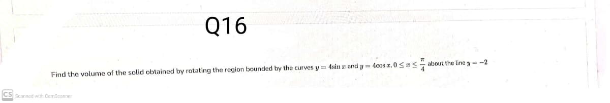 Q16
about the line y = -2
Find the volume of the solid obtained by rotating the region bounded by the curves y = 4sin z and y = 4cos a, 0 <<
CS Scanned with CamScanner
