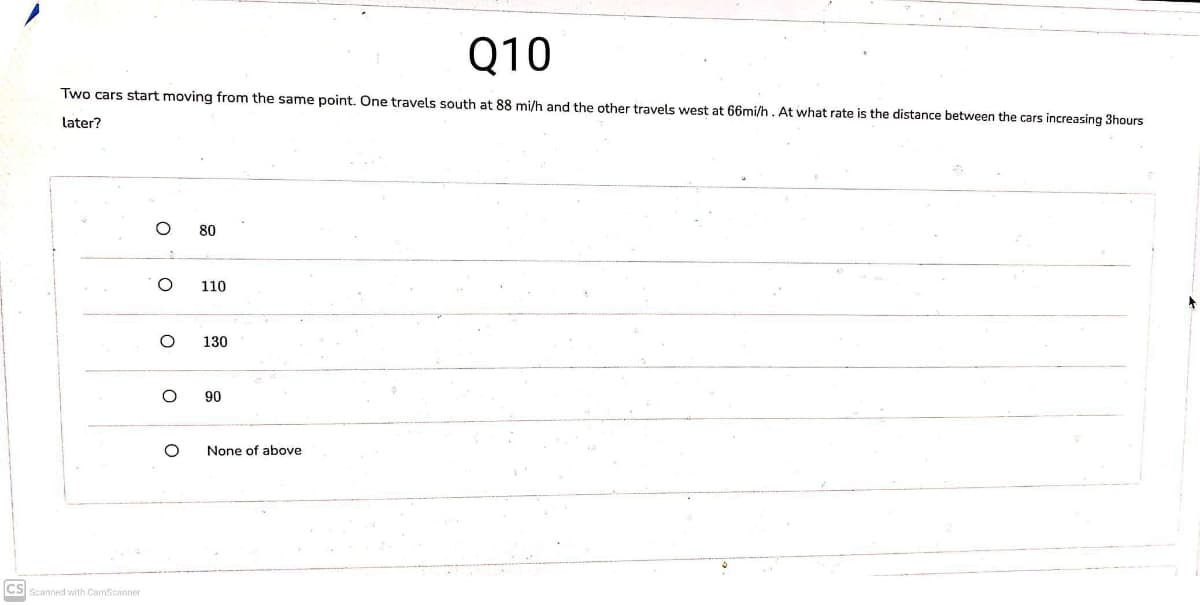 Q10
Two cars start moving from the same point. One travels south at 88 mi/h and the other travels west at 66mi/h. At what rate is the distance between the cars increasing 3hours
later?
80
110
130
90
None of above
CS
Scanned with CamScanner
