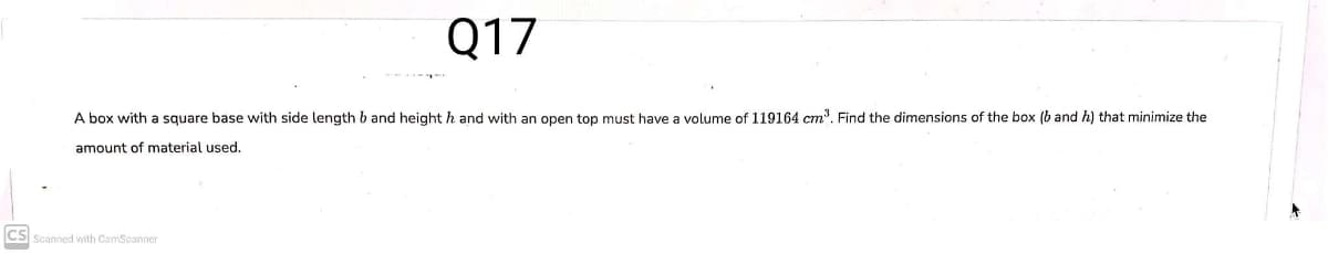 Q17
A box with a square base with side length b and height h and with an open top must have a volume of 119164 cm?. Find the dimensions of the box (b and h) that minimize the
amount of material used.
CS Scanned with CamScanner
