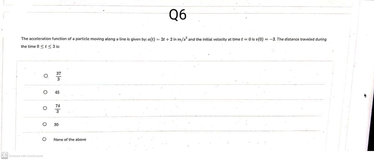 Q6
The acceleration function of a particle moving along a line is given by: a(t) = 2t + 2 in m/s' and the initial velocity at time t = 0 is v(0) = -3. The distance traveled during
the time 0 < t< 3 is:
45
74
30
None of the above
CS
Scanned with CamScanner
