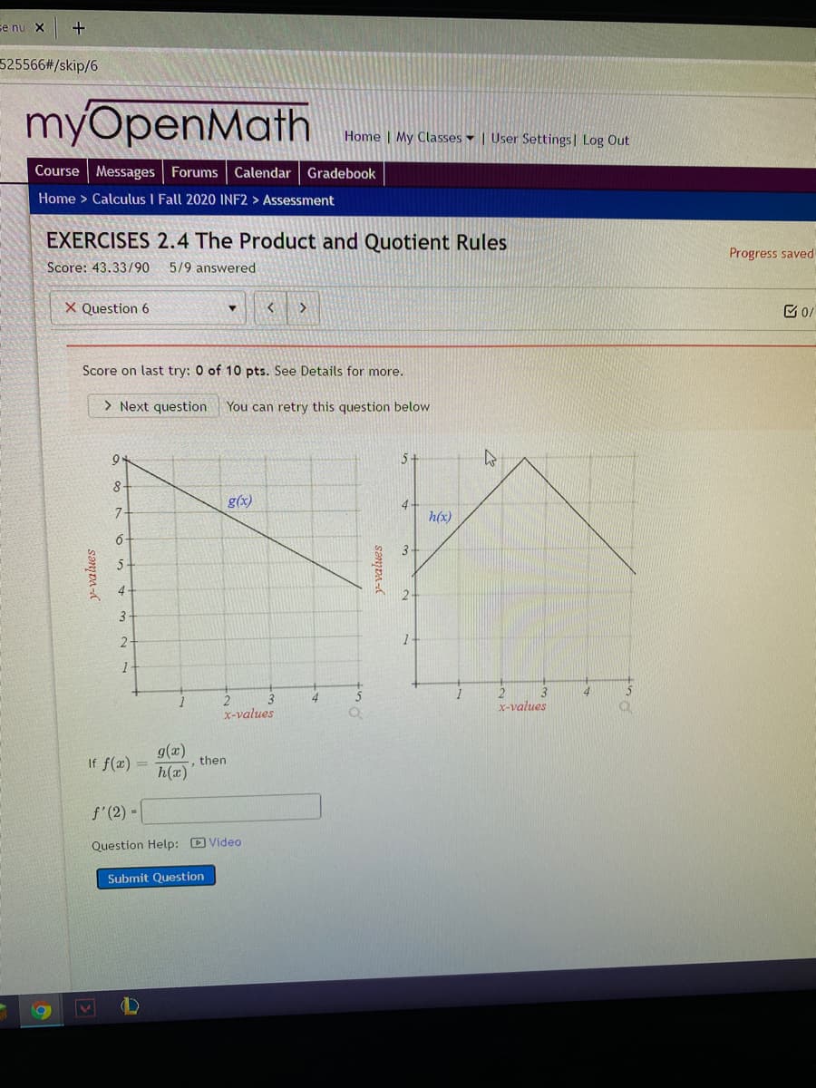 se nu X
525566#/skip/6
myOpenMath
Home My Classes | User Settings| Log Out
Course Messages
Forums
Calendar Gradebook
Home > Calculus I Fall 2020 INF2 > Assessment
EXERCISES 2.4 The Product and Quotient Rules
Progress saved
Score: 43.33/90
5/9 answered
X Question 6
Score on last try: 0 of 10 pts. See Details for more.
> Next question
You can retry this question below
5+
8
g(x)
4
h(x)
3+
5
4
3
1-
1
3
x-values
2
x-values
g(x)
then
If f(x) =
h(x)
f'(2) -
Question Help: D Video
Submit Question
sanpA-
sənjDA-
